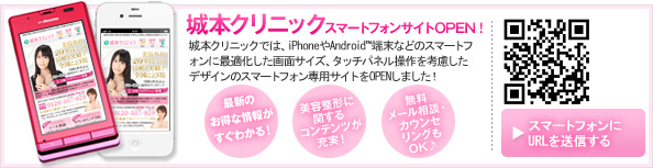 城本クリニックスマートフォンサイトOPEN!城本クリニックでは、iphoneやAndoroid端末などのスマートフォンに最適化した画面サイズ、タッチパネル操作を考慮したデザインのスマートフォン専用サイトをオープンしました! 最新キャンペーン情報がすぐわかる!美容整形に関するコンテンツが充実!無料・メール相談・カウンセリングもOK!