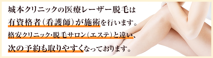 城本クリニックの医療レーザー脱毛は有資格者（看護師）が施術を行います。格安クリニック・脱毛サロン（エステ）と違い、次の予約も取りやすくなっております