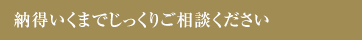 納得いくまでじっくりご相談ください