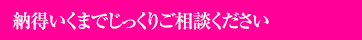 納得いくまでじっくりご相談ください