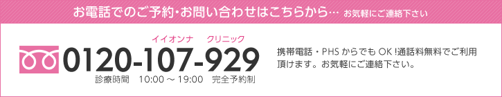 お電話でのご予約・お問い合わせはこちらから… お気軽にご連絡下さい 0120-107-929 携帯電話・PHSからでもOK!通話料無料でご利用頂けます。お気軽にご連絡下さい。診療時間 10:00~19:00 完全予約制
