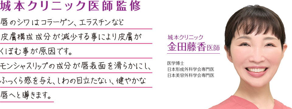 城本クリニック医師監修：唇のしわはコラーゲン、エラスチンなど、皮膚構成成分が減少することによって皮膚がくぼむことが原因です。モンシャスリップの成分が唇表面を滑らかにし、ふっくら感を与え、しわの目立たない健やかな唇へと導きます。