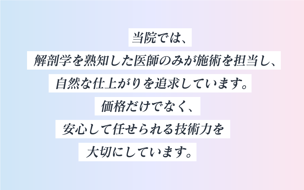 当院では、解剖学を熟知した医師のみが施術を担当し、自然な仕上がりを追求しています。価格だけでなく、安心して任せられる技術力を大切にしています。